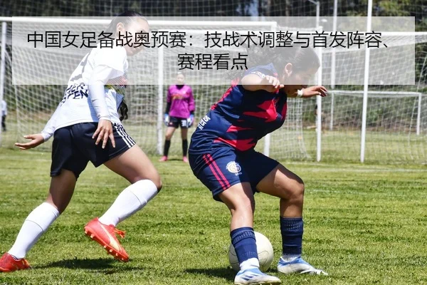 中国女足备战奥预赛：技战术调整与首发阵容、赛程看点